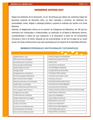 Según los Estatutos de la Asociación, el art. 26 atribuye que deben ser miembros todas las
personas mayores de dieciocho años, ya sean naturales y jurídicas; sin distinción de
nacionalidad, credo, religión e ideología política y quienes lo soliciten por escrito a la Junta
Directiva.
Además, el Reglamento Interno en la sección de Categorías de Miembros, art. 96 que los
miembros son individuales e institucionales, en particular en el literal b) Miembros Activos,
considerándose a todos los que ingresaron a la Asociación a partir de mil novecientos
cincuenta y ocho a la fecha; después de ser juramentados, al día con el pago de su cuota
anual y de otras contribuciones que sean aprobadas por la mayoría de la Asamblea General.
MIEMBROS PERSONALES, INSTITUCIONALES Y ESTUDIANTILES
Página 11MEMORIA DE LABORES 2016
MIEMBROS ACTIVOS 2017
 
