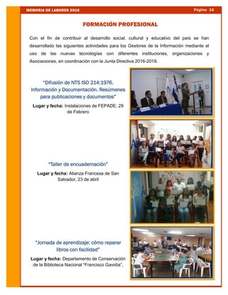 Con el fin de contribuir al desarrollo social, cultural y educativo del país se han
desarrollado las siguientes actividades para los Gestores de la Información mediante el
uso de las nuevas tecnologías con diferentes instituciones, organizaciones y
Asociaciones, en coordinación con la Junta Directiva 2016-2018.
Página 16MEMORIA DE LABORES 2016
FORMACIÓN PROFESIONAL
“Difusión de NTS ISO 214:1976.
Información y Documentación. Resúmenes
para publicaciones y documentos”
Lugar y fecha: Instalaciones de FEPADE, 29
de Febrero
“Taller de encuadernación”
Lugar y fecha: Alianza Francesa de San
Salvador, 23 de abril
“Jornada de aprendizaje: cómo reparar
libros con facilidad”
Lugar y fecha: Departamento de Conservación
de la Biblioteca Nacional “Francisco Gavidia”,
 
