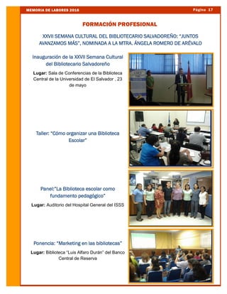 Página 17MEMORIA DE LABORES 2016
FORMACIÓN PROFESIONAL
Inauguración de la XXVII Semana Cultural
del Bibliotecario Salvadoreño
Lugar: Sala de Conferencias de la Biblioteca
Central de la Universidad de El Salvador , 23
de mayo
Taller: “Cómo organizar una Biblioteca
Escolar”
Panel:”La Biblioteca escolar como
fundamento pedagógico”
Lugar: Auditorio del Hospital General del ISSS
Ponencia: “Marketing en las bibliotecas”
Lugar: Biblioteca “Luis Alfaro Durán” del Banco
Central de Reserva
XXVII SEMANA CULTURAL DEL BIBLIOTECARIO SALVADOREÑO: “JUNTOS
AVANZAMOS MÁS”, NOMINADA A LA MTRA. ÁNGELA ROMERO DE ARÉVALO
 