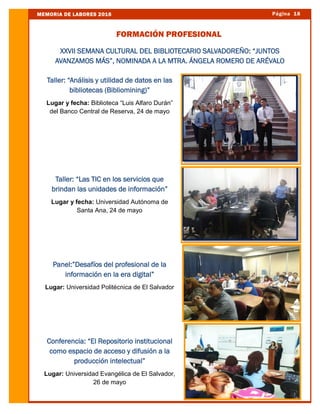 Página 18MEMORIA DE LABORES 2016
FORMACIÓN PROFESIONAL
Taller: “Análisis y utilidad de datos en las
bibliotecas (Bibliomining)”
Lugar y fecha: Biblioteca “Luis Alfaro Durán”
del Banco Central de Reserva, 24 de mayo
Taller: “Las TIC en los servicios que
brindan las unidades de información”
Lugar y fecha: Universidad Autónoma de
Santa Ana, 24 de mayo
Panel:”Desafíos del profesional de la
información en la era digital”
Lugar: Universidad Politécnica de El Salvador
Conferencia: “El Repositorio institucional
como espacio de acceso y difusión a la
producción intelectual”
Lugar: Universidad Evangélica de El Salvador,
26 de mayo
XXVII SEMANA CULTURAL DEL BIBLIOTECARIO SALVADOREÑO: “JUNTOS
AVANZAMOS MÁS”, NOMINADA A LA MTRA. ÁNGELA ROMERO DE ARÉVALO
 