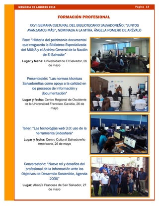 Página 19MEMORIA DE LABORES 2016
FORMACIÓN PROFESIONAL
Foro: “Historia del patrimonio documental
que resguarda la Biblioteca Especializada
del MUNA y el Archivo General de la Nación
de El Salvador”
Lugar y fecha: Universidad de El Salvador, 26
de mayo
Presentación: “Las normas técnicas
Salvadoreñas como apoyo a la calidad en
los procesos de información y
documentación”
Lugar y fecha: Centro Regional de Occidente
de la Universidad Francisco Gavidia, 26 de
mayo
Taller: “Las tecnologías web 3.0: uso de la
herramienta Slideshare”
Lugar y fecha: Centro Cultural Salvadoreño
Americano, 26 de mayo
Conversatorio: “Nuevo rol y desafíos del
profesional de la información ante los
Objetivos de Desarrollo Sostenible, Agenda
2030”
Lugar: Alianza Francesa de San Salvador, 27
de mayo
XXVII SEMANA CULTURAL DEL BIBLIOTECARIO SALVADOREÑO: “JUNTOS
AVANZAMOS MÁS”, NOMINADA A LA MTRA. ÁNGELA ROMERO DE ARÉVALO
 