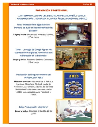 Página 20MEMORIA DE LABORES 2016
FORMACIÓN PROFESIONAL
Foro: “Impacto de la legislación del
Derecho de autor en las Bibliotecas de El
Salvador”
Lugar y fecha: Universidad Francisco Gavidia,
27 de mayo
Taller: “La magia de Google App en los
cuentacuentos digitales y aventuras con
makerspace en la Biblioteca”
Lugar y fecha: Academia Británica Cuscatecla,
28 de mayo
Publicación del Segundo número del
INFOBOLETIN ABES
Medio de difusión: sitio oficial de la ABES, a
través de Slideshare, Flipbook mediante
Youblisher. Así también, a través de las listas
de distribución del correo electrónico de la
ABES, redes sociales como Facebook y
Twitter.
Taller: “Información y territorio”
Lugar y fecha: Biblioteca El Castillo, 23 de
junio
XXVII SEMANA CULTURAL DEL BIBLIOTECARIO SALVADOREÑO: “JUNTOS
AVANZAMOS MÁS”, NOMINADA A LA MTRA. ÁNGELA ROMERO DE ARÉVALO
 