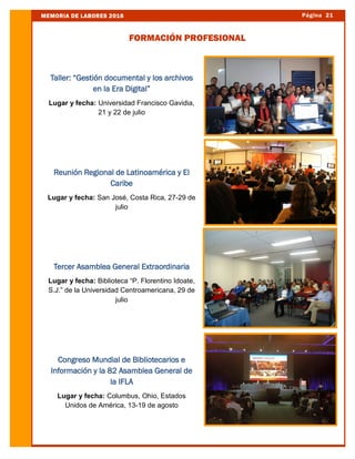 Página 21MEMORIA DE LABORES 2016
FORMACIÓN PROFESIONAL
Taller: “Gestión documental y los archivos
en la Era Digital”
Lugar y fecha: Universidad Francisco Gavidia,
21 y 22 de julio
Reunión Regional de Latinoamérica y El
Caribe
Lugar y fecha: San José, Costa Rica, 27-29 de
julio
Tercer Asamblea General Extraordinaria
Lugar y fecha: Biblioteca “P. Florentino Idoate,
S.J.” de la Universidad Centroamericana, 29 de
julio
Congreso Mundial de Bibliotecarios e
Información y la 82 Asamblea General de
la IFLA
Lugar y fecha: Columbus, Ohio, Estados
Unidos de América, 13-19 de agosto
 
