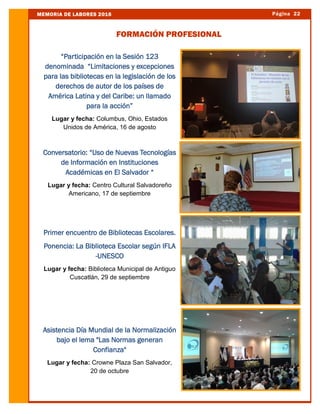 Página 22MEMORIA DE LABORES 2016
FORMACIÓN PROFESIONAL
“Participación en la Sesión 123
denominada “Limitaciones y excepciones
para las bibliotecas en la legislación de los
derechos de autor de los países de
América Latina y del Caribe: un llamado
para la acción”
Lugar y fecha: Columbus, Ohio, Estados
Unidos de América, 16 de agosto
Conversatorio: “Uso de Nuevas Tecnologías
de Información en Instituciones
Académicas en El Salvador “
Lugar y fecha: Centro Cultural Salvadoreño
Americano, 17 de septiembre
Primer encuentro de Bibliotecas Escolares.
Ponencia: La Biblioteca Escolar según IFLA
-UNESCO
Lugar y fecha: Biblioteca Municipal de Antiguo
Cuscatlán, 29 de septiembre
Asistencia Día Mundial de la Normalización
bajo el lema "Las Normas generan
Confianza"
Lugar y fecha: Crowne Plaza San Salvador,
20 de octubre
 
