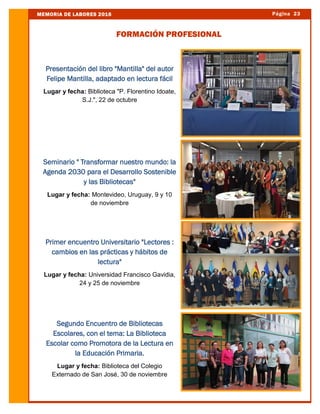 Página 23MEMORIA DE LABORES 2016
FORMACIÓN PROFESIONAL
Presentación del libro "Mantilla" del autor
Felipe Mantilla, adaptado en lectura fácil
Lugar y fecha: Biblioteca "P. Florentino Idoate,
S.J.", 22 de octubre
Seminario " Transformar nuestro mundo: la
Agenda 2030 para el Desarrollo Sostenible
y las Bibliotecas"
Lugar y fecha: Montevideo, Uruguay, 9 y 10
de noviembre
Primer encuentro Universitario "Lectores :
cambios en las prácticas y hábitos de
lectura"
Lugar y fecha: Universidad Francisco Gavidia,
24 y 25 de noviembre
Segundo Encuentro de Bibliotecas
Escolares, con el tema: La Biblioteca
Escolar como Promotora de la Lectura en
la Educación Primaria.
Lugar y fecha: Biblioteca del Colegio
Externado de San José, 30 de noviembre
 