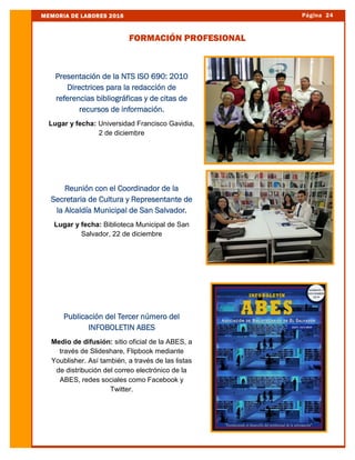 Página 24MEMORIA DE LABORES 2016
FORMACIÓN PROFESIONAL
Presentación de la NTS ISO 690: 2010
Directrices para la redacción de
referencias bibliográficas y de citas de
recursos de información.
Lugar y fecha: Universidad Francisco Gavidia,
2 de diciembre
Reunión con el Coordinador de la
Secretaria de Cultura y Representante de
la Alcaldía Municipal de San Salvador.
Lugar y fecha: Biblioteca Municipal de San
Salvador, 22 de diciembre
Publicación del Tercer número del
INFOBOLETIN ABES
Medio de difusión: sitio oficial de la ABES, a
través de Slideshare, Flipbook mediante
Youblisher. Así también, a través de las listas
de distribución del correo electrónico de la
ABES, redes sociales como Facebook y
Twitter.
 