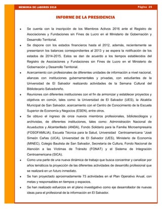  Se cuenta con la inscripción de los Miembros Activos 2016 ante el Registro de
Asociaciones y Fundaciones sin Fines de Lucro en el Ministerio de Gobernación y
Desarrollo Territorial.
 Se dispone con los estados financieros hasta el 2012, además, recientemente se
presentaron los balances correspondientes al 2013 y se espera la notificación de los
estados de 2014-2015. Estos se dan de acuerdo a los tiempos establecidos del
Registro de Asociaciones y Fundaciones sin Fines de Lucro en el Ministerio de
Gobernación y Desarrollo Territorial.
 Acercamiento con profesionales de diferentes unidades de información a nivel nacional,
alianzas con instituciones gubernamentales y privadas, con estudiantes de la
Universidad de El Salvador realizando actividades de la Semana Cultural del
Bibliotecario Salvadoreño.
 Reuniones con diferentes instituciones con el fin de armonizar y establecer proyectos y
objetivos en común, tales como: la Universidad de El Salvador (UES), la Alcaldía
Municipal de San Salvador, acercamiento con el Centro de Conocimiento de la Escuela
Superior de Economía y Negocios (ESEN), entre otros.
 Se obtuvo el ingreso de once nuevos miembros profesionales, bibliotecólogos y
archivistas, de diferentes instituciones, tales como: Administración Nacional de
Acueductos y Alcantarillado (ANDA), Fondo Solidario para la Familia Microempresaria
(FOSOFAMILIA), Escuela Técnica para la Salud, Universidad Centroamericana “José
Simeón Cañas (UCA), Universidad de El Salvador (UES), Ministerio de Economía
(MINEC), Colegio Bautista de San Salvador, Secretaría de Cultura, Fondo Nacional de
Atención a las Víctimas de Tránsito (FONAT) y el Sistema de Integración
Centroamericana (SICA).
 Como una parte de una nueva dinámica de trabajo que busca concentrar y canalizar por
años temáticos la proyección de las diferentes actividades de desarrollo profesional que
se realizará en un futuro inmediato.
 Se han proyectado aproximadamente 73 actividades en el Plan Operativo Anual, con
metas y responsables en tiempos y espacios.
 Se han realizado esfuerzos en el plano investigativo como eje desarrollador de nuevas
ideas para el profesional de la información en El Salvador.
Página 25MEMORIA DE LABORES 2016
INFORME DE LA PRESIDENCIA
 