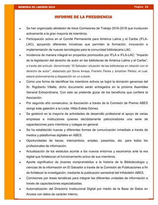  Se han organizado alrededor de trece Comisiones de Trabajo 2016-2018 que involucran
activamente a la gran mayoría de miembros.
 Participación activa en el Comité Permanente para América Latina y el Caribe (IFLA-
LAC), apoyando diferentes iniciativas que permiten la formación, innovación e
implementación de nuevas tecnologías para la comunidad bibliotecaria LAC.
 Incidencia de manera integral en proyectos promovidos por IFLA e IFLA-LAC: “Impacto
de la legislación del derecho de autor en las bibliotecas de América Latina y el Caribe”,
a través del artículo denominado “El Salvador: situación de las bibliotecas en relación con el
derecho de autor”, elaborado por Sonia Amaya, Franklin Flores y Jonathan Pleitez, el cual,
estará próximamente a disposición en un e-book.
 Como una forma de identificar los miembros activos se logró la donación generosa del
Sr. Rigoberto Villalta, dicho documento serán entregados en la próxima Asamblea
General Extraordinaria. Con esto se pretende gozar de los beneficios que confiere la
Asociación.
 Por segundo año consecutivo, la Asociación a través de la Comisión de Premio ABES
otorgó este galardón a la Licda. Hilda Estela Gómez.
 Se gestionó en la mayoría de actividades de desarrollo profesional el apoyo de varias
empresas e instituciones quienes decididamente patrocinadores una serie de
capacitaciones para miembros y colegas en general.
 Se ha establecido nuevas y diferentes formas de comunicación inmediata a través de
medios y plataformas digitales en ABES.
 Oportunidades de becas, intercambios, empleo, pasantías, etc. para todos los
profesionales de información.
 Actualización de los estatutos acorde a los nuevos entornos y escenarios ante la era
digital que fortalezcan el funcionamiento activo de sus miembros.
 Aporte significativo de jóvenes comprometidos a la historia de la Bibliotecología y
ciencias de la información en El Salvador a través de la Comisión de Publicaciones a fin
de fortalecer la investigación, mediante la publicación semestral del Infoboletín ABES.
 Comisiones por áreas temáticas para integrar las diferentes unidades de información a
través de capacitaciones especializadas.
 Automatización del Directorio Institucional Digital por medio de la Base de Datos en
Access con datos de carácter interno.
Página 26MEMORIA DE LABORES 2016
INFORME DE LA PRESIDENCIA
 