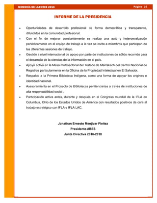  Oportunidades de desarrollo profesional de forma democrática y transparente,
difundidos en la comunidad profesional.
 Con el fin de mejorar constantemente se realiza una auto y heteroevaluación
periódicamente en el equipo de trabajo a la vez se invita a miembros que participan de
las diferentes sesiones de trabajo.
 Gestión a nivel internacional de apoyo por parte de instituciones de sólido recorrido para
el desarrollo de la ciencias de la información en el país.
 Apoyo activo en la Mesa multisectorial del Tratado de Marrakech del Centro Nacional de
Registros particularmente en la Oficina de la Propiedad Intelectual en El Salvador.
 Respaldo a la Primera Biblioteca Indígena, como una forma de apoyar los origines e
identidad nacional.
 Asesoramiento en el Proyecto de Bibliotecas penitenciarias a través de instituciones de
alta responsabilidad social .
 Participación activa antes, durante y después en el Congreso mundial de la IFLA en
Columbus, Ohio de los Estados Unidos de América con resultados positivos de cara al
trabajo estratégico con IFLA e IFLA LAC.
Jonathan Ernesto Menjívar Pleitez
Presidente-ABES
Junta Directiva 2016-2018
Página 27MEMORIA DE LABORES 2016
INFORME DE LA PRESIDENCIA
 