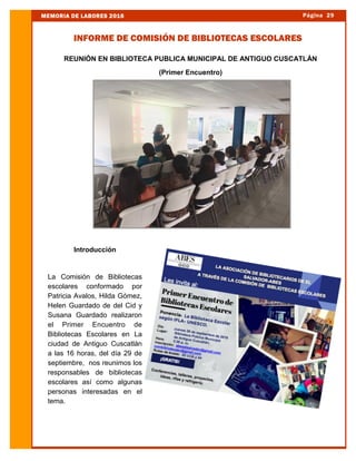 REUNIÓN EN BIBLIOTECA PUBLICA MUNICIPAL DE ANTIGUO CUSCATLÁN
(Primer Encuentro)
Introducción
La Comisión de Bibliotecas
escolares conformado por
Patricia Avalos, Hilda Gómez,
Helen Guardado de del Cid y
Susana Guardado realizaron
el Primer Encuentro de
Bibliotecas Escolares en La
ciudad de Antiguo Cuscatlán
a las 16 horas, del día 29 de
septiembre, nos reunimos los
responsables de bibliotecas
escolares así como algunas
personas interesadas en el
tema.
Página 29MEMORIA DE LABORES 2016
INFORME DE COMISIÓN DE BIBLIOTECAS ESCOLARES
 