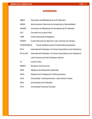 Página 3MEMORIA DE LABORES 2016
ABES Asociación de Bibliotecarios de El Salvador
ANDA Administración Nacional de Acueductos y Alcantarillado
CBUES Consorcio de Bibliotecas Universitarias de El Salvador
CLF Comisión de Lectura Fácil
CNR Centro Nacional de Registros
FONAT Fondo Nacional de Atención a las Víctimas de Tránsito
FOSOFAMILIA Fondo Solidario para la Familia Microempresaria
IFLA International Federation of Library Associations and Institutions
IFLA-LAC International Federation of Library Associations and Institutions,
Latin America and the Caribbean Section
LF Lectura Fácil
MINEC Ministerio de Economía
ODS Objetivos de Desarrollo Sostenible
SICA Sistema de la Integración Centroamericana
UCA Universidad Centroamericana “José Simeón Cañas
UES Universidad de El Salvador
UFG Universidad Francisco Gavidia
ACRÓNIMOS
 