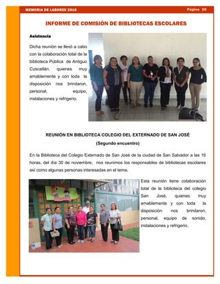 Asistencia
Dicha reunión se llevó a cabo
con la colaboración total de la
biblioteca Pública de Antiguo
Cuscatlán, quienes muy
amablemente y con toda la
disposición nos brindaron,
personal, equipo,
instalaciones y refrigerio.
REUNIÓN EN BIBLIOTECA COLEGIO DEL EXTERNADO DE SAN JOSÉ
(Segundo encuentro)
En la Biblioteca del Colegio Externado de San José de la ciudad de San Salvador a las 16
horas, del día 30 de noviembre, nos reunimos los responsables de bibliotecas escolares
así como algunas personas interesadas en el tema.
Esta reunión tiene colaboración
total de la biblioteca del colegio
San José, quienes muy
amablemente y con toda la
disposición nos brindaron,
personal, equipo de sonido,
instalaciones y refrigerio.
Página 30MEMORIA DE LABORES 2016
INFORME DE COMISIÓN DE BIBLIOTECAS ESCOLARES
 