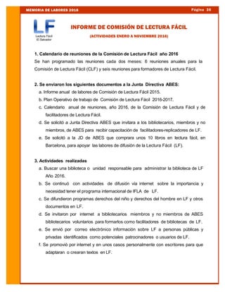 Página 36MEMORIA DE LABORES 2016
INFORME DE COMISIÓN DE LECTURA FÁCIL
(ACTIVIDADES ENERO A NOVIEMBRE 2016)
1. Calendario de reuniones de la Comisión de Lectura Fácil año 2016
Se han programado las reuniones cada dos meses: 6 reuniones anuales para la
Comisión de Lectura Fácil (CLF) y seis reuniones para formadores de Lectura Fácil.
2. Se enviaron los siguientes documentos a la Junta Directiva ABES:
a. Informe anual de labores de Comisión de Lectura Fácil 2015.
b. Plan Operativo de trabajo de Comisión de Lectura Fácil 2016-2017.
c. Calendario anual de reuniones, año 2016, de la Comisión de Lectura Fácil y de
facilitadores de Lectura Fácil.
d. Se solicitó a Junta Directiva ABES que invitara a los bibliotecarios, miembros y no
miembros, de ABES para recibir capacitación de facilitadores-replicadores de LF.
e. Se solicitó a la JD de ABES que comprara unos 10 libros en lectura fácil, en
Barcelona, para apoyar las labores de difusión de la Lectura Fácil (LF).
3. Actividades realizadas
a. Buscar una biblioteca o unidad responsable para administrar la biblioteca de LF
Año 2016.
b. Se continuó con actividades de difusión vía internet sobre la importancia y
necesidad tener el programa internacional de IFLA de LF.
c. Se difundieron programas derechos del niño y derechos del hombre en LF y otros
documentos en LF.
d. Se invitaron por internet a bibliotecarios miembros y no miembros de ABES
bibliotecarios voluntarios para formarlos como facilitadores de bibliotecas de LF.
e. Se envió por correo electrónico información sobre LF a personas públicas y
privadas identificados como potenciales patrocinadores o usuarios de LF.
f. Se promovió por internet y en unos casos personalmente con escritores para que
adaptaran o crearan textos en LF.
 