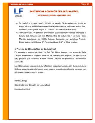 Página 37MEMORIA DE LABORES 2016
g. Se celebró la primera reunión del año, el sábado 24 de septiembre, donde se
brindó Informe de Mélida Arteaga sobre la publicación de su libro en lectura fácil,
avalado con el logo que asigna la Comisión Lectura Fácil de Barcelona.
h. Formulación del Programa de presentación pública del libro “Relatos adaptados a
lectura fácil, tomados del libro Mantilla libro de lectura No. 1 de Luis Felipe
Mantilla. Adaptación por Mélida Arteaga. Ilustración por Marielena Andino”.
Presentado en la Biblioteca "P. Florentino Idoate, S.J.", el 22 de octubre.
4. Proyecto de Bibliomochilas de Lectura Fácil
En atención a solicitud de Helen de Del Cid, Mélida Arteaga, con apoyo de Karla
Zaldívar, elaboraron el proyecto: creación de bibliomochilas viajeras de lectura fácil
(LF), proyecto que se remitió a Helen de Del Cid para ser presentado a Fundación
AccesArte.
Las bibliomochilas viajeras de lectura fácil son pequeñas mochilas con libros de lectura
fácil que viajan para ser disfrutados en un espacio expositivo por clubs de personas con
dificultades de comprensión lectora.
Mélida Arteaga
Coordinadora de Comisión de Lectura Fácil
8-noviembre-2016
INFORME DE COMISIÓN DE LECTURA FÁCIL
(ACTIVIDADES ENERO A NOVIEMBRE 2016)
 