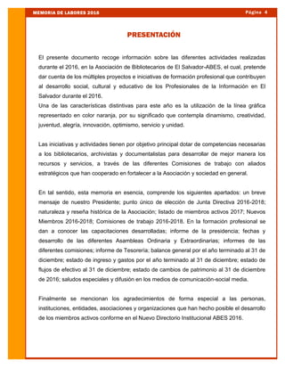 El presente documento recoge información sobre las diferentes actividades realizadas
durante el 2016, en la Asociación de Bibliotecarios de El Salvador-ABES, el cual, pretende
dar cuenta de los múltiples proyectos e iniciativas de formación profesional que contribuyen
al desarrollo social, cultural y educativo de los Profesionales de la Información en El
Salvador durante el 2016.
Una de las características distintivas para este año es la utilización de la línea gráfica
representado en color naranja, por su significado que contempla dinamismo, creatividad,
juventud, alegría, innovación, optimismo, servicio y unidad.
Las iniciativas y actividades tienen por objetivo principal dotar de competencias necesarias
a los bibliotecarios, archivistas y documentalistas para desarrollar de mejor manera los
recursos y servicios, a través de las diferentes Comisiones de trabajo con aliados
estratégicos que han cooperado en fortalecer a la Asociación y sociedad en general.
En tal sentido, esta memoria en esencia, comprende los siguientes apartados: un breve
mensaje de nuestro Presidente; punto único de elección de Junta Directiva 2016-2018;
naturaleza y reseña histórica de la Asociación; listado de miembros activos 2017; Nuevos
Miembros 2016-2018; Comisiones de trabajo 2016-2018. En la formación profesional se
dan a conocer las capacitaciones desarrolladas; informe de la presidencia; fechas y
desarrollo de las diferentes Asambleas Ordinaria y Extraordinarias; informes de las
diferentes comisiones; informe de Tesorería; balance general por el año terminado al 31 de
diciembre; estado de ingreso y gastos por el año terminado al 31 de diciembre; estado de
flujos de efectivo al 31 de diciembre; estado de cambios de patrimonio al 31 de diciembre
de 2016; saludos especiales y difusión en los medios de comunicación-social media.
Finalmente se mencionan los agradecimientos de forma especial a las personas,
instituciones, entidades, asociaciones y organizaciones que han hecho posible el desarrollo
de los miembros activos conforme en el Nuevo Directorio Institucional ABES 2016.
PRESENTACIÓN
Página 4MEMORIA DE LABORES 2016
 