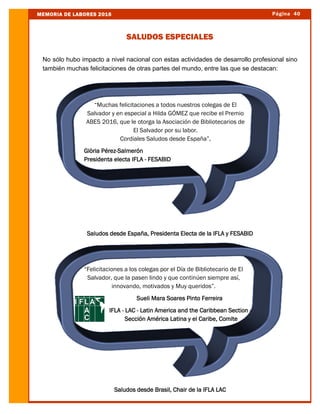 Página 40MEMORIA DE LABORES 2016
SALUDOS ESPECIALES
No sólo hubo impacto a nivel nacional con estas actividades de desarrollo profesional sino
también muchas felicitaciones de otras partes del mundo, entre las que se destacan:
Saludos desde España, Presidenta Electa de la IFLA y FESABID
Saludos desde Brasil, Chair de la IFLA LAC
“Muchas felicitaciones a todos nuestros colegas de El
Salvador y en especial a Hilda GÓMEZ que recibe el Premio
ABES 2016, que le otorga la Asociación de Bibliotecarios de
El Salvador por su labor.
Cordiales Saludos desde España”,
Glòria Pérez-Salmerón
Presidenta electa IFLA - FESABID
“Felicitaciones a los colegas por el Día de Bibliotecario de El
Salvador, que la pasen lindo y que continúen siempre así,
innovando, motivados y Muy queridos”.
Sueli Mara Soares Pinto Ferreira
IFLA - LAC - Latin America and the Caribbean Section -
Sección América Latina y el Caribe, Comite
 