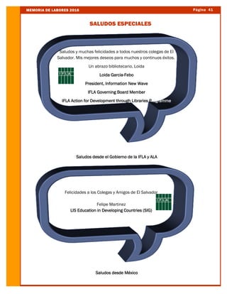 Página 41MEMORIA DE LABORES 2016
SALUDOS ESPECIALES
Saludos desde el Gobierno de la IFLA y ALA
Saludos desde México
Saludos y muchas felicidades a todos nuestros colegas de El
Salvador. Mis mejores deseos para muchos y continuos éxitos.
Un abrazo bibliotecario, Loida
Loida Garcia-Febo
President, Information New Wave
IFLA Governing Board Member
IFLA Action for Development through Libraries Programme
Felicidades a los Colegas y Amigos de El Salvador
Felipe Martinez
LIS Education in Developing Countries (SIG)
 