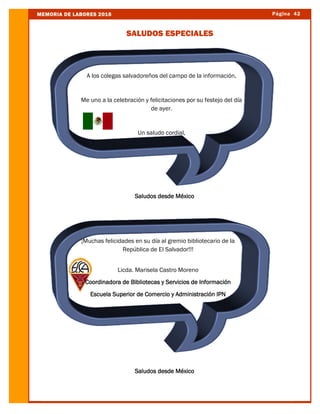 Página 42MEMORIA DE LABORES 2016
SALUDOS ESPECIALES
Saludos desde México
A los colegas salvadoreños del campo de la información,
Me uno a la celebración y felicitaciones por su festejo del día
de ayer.
Un saludo cordial,
Saludos desde México
Saludos desde México
A los colegas salvadoreños del campo de la información,
Me uno a la celebración y felicitaciones por su festejo del día
de ayer.
Un saludo cordial,
¡Muchas felicidades en su día al gremio bibliotecario de la
República de El Salvador!!!
Licda. Marisela Castro Moreno
Coordinadora de Bibliotecas y Servicios de Información
Escuela Superior de Comercio y Administración IPN
 