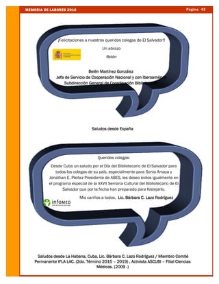 Página 43MEMORIA DE LABORES 2016
Saludos desde España
Saludos desde La Habana, Cuba, Lic. Bárbara C. Lazo Rodríguez / Miembro Comité
Permanente IFLA LAC. (2do. Término 2015 – 2019) , Activista ASCUBI – Filial Ciencias
Médicas. (2009 -)
Queridos colegas:
Desde Cuba un saludo por el Día del Bibliotecario de El Salvador para
todos los colegas de su país, especialmente para Sonia Amaya y
Jonathan E. Pleitez Presidente de ABES, les deseo éxitos igualmente en
el programa especial de la XXVII Semana Cultural del Bibliotecario de El
Salvador que por la fecha han preparado para festejarlo.
Mis cariños a todos, Lic. Bárbara C. Lazo Rodríguez
¡Felicitaciones a nuestros queridos colegas de El Salvador!!
Un abrazo
Belén
Belén Martínez González
Jefa de Servicio de Cooperación Nacional y con Iberoamérica
Subdirección General de Coordinación Bibliotecaria
 