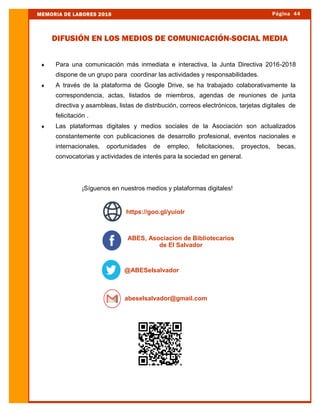  Para una comunicación más inmediata e interactiva, la Junta Directiva 2016-2018
dispone de un grupo para coordinar las actividades y responsabilidades.
 A través de la plataforma de Google Drive, se ha trabajado colaborativamente la
correspondencia, actas, listados de miembros, agendas de reuniones de junta
directiva y asambleas, listas de distribución, correos electrónicos, tarjetas digitales de
felicitación .
 Las plataformas digitales y medios sociales de la Asociación son actualizados
constantemente con publicaciones de desarrollo profesional, eventos nacionales e
internacionales, oportunidades de empleo, felicitaciones, proyectos, becas,
convocatorias y actividades de interés para la sociedad en general.
¡Síguenos en nuestros medios y plataformas digitales!
Página 44MEMORIA DE LABORES 2016
DIFUSIÓN EN LOS MEDIOS DE COMUNICACIÓN-SOCIAL MEDIA
@ABESelsalvador
abeselsalvador@gmail.com
ABES, Asociacion de Bibliotecarios
de El Salvador
https://goo.gl/yuioIr
 