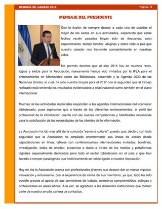 Con la ilusión de siempre desear a cada uno de ustedes el
mejor de los éxitos en sus actividades, esperando que estas
fechas recién pasadas hayan sido de descanso, sano
esparcimiento, tiempo familiar, alegrías y sobre todo la paz que
nuestro creador nos transmite constantemente en nuestras
vidas.
Me permito decirles que el año 2016 fue de muchos retos,
logros y éxitos para la Asociación, nuevamente hemos sido invitados por la IFLA para el
entrenamiento en Montevideo sobre las Bibliotecas, desarrollo y la Agenda 2030 de las
Naciones Unidas, lo cual, ha sido nuestra brújula para el 2017 con la seguridad que el trabajo
realizado está teniendo los resultados evidenciados a nivel nacional como también en el plano
internacional.
Muchas de las actividades nacionales responden a las agendas internacionales del acontecer
bibliotecario, pues aspiramos que a través de los diferentes entrenamientos, el perfil del
profesional de la información cuente con las nuevas competencias y habilidades necesarias
para la satisfacción de las necesidades de los clientes de la información.
La Asociación ha ido más allá de la conocida “semana cultural”, puesto que, declaro con toda
seguridad que la Asociación ha ampliado enormemente sus líneas de acción desde
capacitaciones en línea, talleres con conferenciantes internacionales invitados, boletines,
investigación, bolsa de empleo, presencia a diario a través de los medios y plataformas
digitales especialmente dedicados para todo el sector bibliotecario en el país y que han
llevado a romper paradigmas que históricamente se había ligado a nuestra Asociación.
Hoy en día la Asociación cuenta con profesionales jóvenes que desean dar un nuevo impulso,
innovación y entusiasmo, con la experiencia de varios de sus miembros, ya que, todo ha sido
posible gracias al apoyo de sus comisiones de trabajo, miembros comprometidos, colegas y
profesionales en áreas afines. A la vez, se agradece a las diferentes instituciones que forman
parte de nuestra amplia cartera de contactos.
Página 5MEMORIA DE LABORES 2016
MENSAJE DEL PRESIDENTE
 