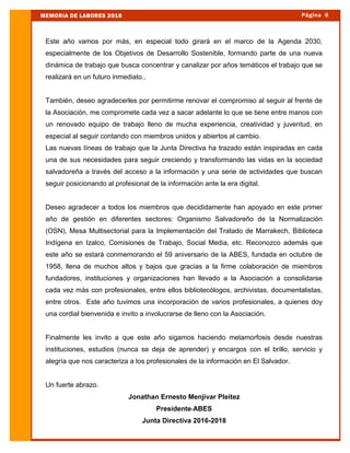 Este año vamos por más, en especial todo girará en el marco de la Agenda 2030,
especialmente de los Objetivos de Desarrollo Sostenible, formando parte de una nueva
dinámica de trabajo que busca concentrar y canalizar por años temáticos el trabajo que se
realizará en un futuro inmediato..
También, deseo agradecerles por permitirme renovar el compromiso al seguir al frente de
la Asociación, me compromete cada vez a sacar adelante lo que se tiene entre manos con
un renovado equipo de trabajo lleno de mucha experiencia, creatividad y juventud, en
especial al seguir contando con miembros unidos y abiertos al cambio.
Las nuevas líneas de trabajo que la Junta Directiva ha trazado están inspiradas en cada
una de sus necesidades para seguir creciendo y transformando las vidas en la sociedad
salvadoreña a través del acceso a la información y una serie de actividades que buscan
seguir posicionando al profesional de la información ante la era digital.
Deseo agradecer a todos los miembros que decididamente han apoyado en este primer
año de gestión en diferentes sectores: Organismo Salvadoreño de la Normalización
(OSN), Mesa Multisectorial para la Implementación del Tratado de Marrakech, Biblioteca
Indígena en Izalco, Comisiones de Trabajo, Social Media, etc. Reconozco además que
este año se estará conmemorando el 59 aniversario de la ABES, fundada en octubre de
1958, llena de muchos altos y bajos que gracias a la firme colaboración de miembros
fundadores, instituciones y organizaciones han llevado a la Asociación a consolidarse
cada vez más con profesionales, entre ellos bibliotecólogos, archivistas, documentalistas,
entre otros. Este año tuvimos una incorporación de varios profesionales, a quienes doy
una cordial bienvenida e invito a involucrarse de lleno con la Asociación.
Finalmente les invito a que este año sigamos haciendo metamorfosis desde nuestras
instituciones, estudios (nunca se deja de aprender) y encargos con el brillo, servicio y
alegría que nos caracteriza a los profesionales de la información en El Salvador.
Un fuerte abrazo.
Jonathan Ernesto Menjívar Pleitez
Presidente-ABES
Junta Directiva 2016-2018
Página 6MEMORIA DE LABORES 2016
 
