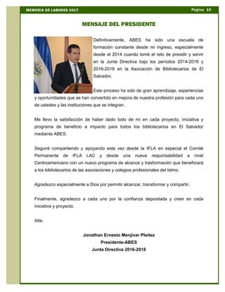 Definitivamente, ABES ha sido una escuela de
formación constante desde mi ingreso, especialmente
desde el 2014 cuando tomé el reto de presidir y servir
en la Junta Directiva bajo los períodos 2014-2016 y
2016-2018 en la Asociación de Bibliotecarios de El
Salvador.
Este proceso ha sido de gran aprendizaje, experiencias
y oportunidades que se han convertido en mejora de nuestra profesión para cada uno
de ustedes y las instituciones que se integran.
Me llevo la satisfacción de haber dado todo de mí en cada proyecto, iniciativa y
programa de beneficio e impacto para todos los bibliotecarios en El Salvador
mediante ABES.
Seguiré compartiendo y apoyando esta vez desde la IFLA en especial el Comité
Permanente de IFLA LAC y desde una nueva responsabilidad a nivel
Centroamericano con un nuevo programa de alcance y trasformación que beneficiará
a los bibliotecarios de las asociaciones y colegios profesionales del Istmo.
Agradezco especialmente a Dios por permitir alcanzar, transformar y compartir.
Finalmente, agradezco a cada uno por la confianza depositada y creer en cada
iniciativa y proyecto.
Atte.
Jonathan Ernesto Menjívar Pleitez
Presidente-ABES
Junta Directiva 2016-2018
Página 10MEMORIA DE LABORES 2017
MENSAJE DEL PRESIDENTE
 