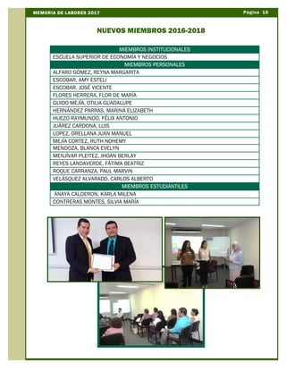 Página 16MEMORIA DE LABORES 2017
NUEVOS MIEMBROS 2016-2018
MIEMBROS PERSONALES
MIEMBROS INSTITUCIONALES
ESCUELA SUPERIOR DE ECONOMÍA Y NEGOCIOS
MIEMBROS PERSONALES
ALFARO GÓMEZ, REYNA MARGARITA
ESCOBAR, AMY ESTELI
ESCOBAR, JOSÉ VICENTE
FLORES HERRERA, FLOR DE MARÍA
GUIDO MEJÍA, OTILIA GUADALUPE
HERNÁNDEZ PARRAS, MARINA ELIZABETH
HUEZO RAYMUNDO, FÉLIX ANTONIO
JUÁREZ CARDONA, LUIS
LOPEZ, ORELLANA JUAN MANUEL
MEJÍA CORTEZ, RUTH NOHEMY
MENDOZA, BLANCA EVELYN
MENJÍVAR PLEITEZ, JHOAN BERLAY
REYES LANDAVERDE, FÁTIMA BEATRIZ
ROQUE CARRANZA, PAUL MARVIN
VELÁSQUEZ ALVARADO, CARLOS ALBERTO
MIEMBROS ESTUDIANTILES
ANAYA CALDERON, KARLA MILENA
CONTRERAS MONTES, SILVIA MARÍA
 
