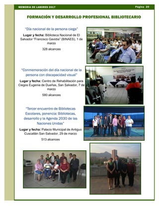 Página 20MEMORIA DE LABORES 2017
FORMACIÓN Y DESARROLLO PROFESIONAL BIBLIOTECARIO
“Día nacional de la persona ciega”
Lugar y fecha: Biblioteca Nacional de El
Salvador “Francisco Gavidia” (BINAES), 1 de
marzo
328 alcances
“Conmemoración del día nacional de la
persona con discapacidad visual”
Lugar y fecha: Centro de Rehabilitación para
Ciegos Eugenia de Dueñas, San Salvador, 7 de
marzo
580 alcances
“Tercer encuentro de Bibliotecas
Escolares, ponencia: Bibliotecas,
desarrollo y la Agenda 2030 de las
Naciones Unidas”
Lugar y fecha: Palacio Municipal de Antiguo
Cuscatlán San Salvador, 29 de marzo
513 alcances
 