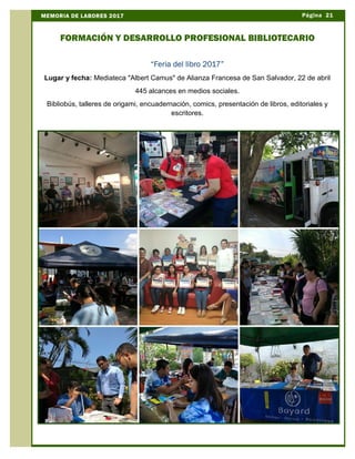 Página 21MEMORIA DE LABORES 2017
FORMACIÓN Y DESARROLLO PROFESIONAL BIBLIOTECARIO
“Feria del libro 2017”
Lugar y fecha: Mediateca "Albert Camus" de Alianza Francesa de San Salvador, 22 de abril
445 alcances en medios sociales.
Bibliobús, talleres de origami, encuadernación, comics, presentación de libros, editoriales y
escritores.
 