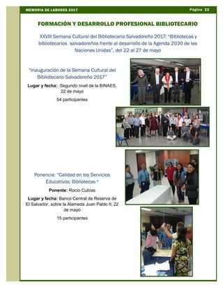 Página 22MEMORIA DE LABORES 2017
FORMACIÓN Y DESARROLLO PROFESIONAL BIBLIOTECARIO
“Inauguración de la Semana Cultural del
Bibliotecario Salvadoreño 2017”
Lugar y fecha: Segundo nivel de la BINAES,
22 de mayo
54 participantes
Ponencia: “Calidad en los Servicios
Educativos: Bibliotecas “
Ponente: Rocío Cubías
Lugar y fecha: Banco Central de Reserva de
El Salvador, sobre la Alameda Juan Pablo II, 22
de mayo
15 participantes
XXVIII Semana Cultural del Bibliotecario Salvadoreño 2017: “Bibliotecas y
bibliotecarios salvadoreños frente al desarrollo de la Agenda 2030 de las
Naciones Unidas”, del 22 al 27 de mayo
 