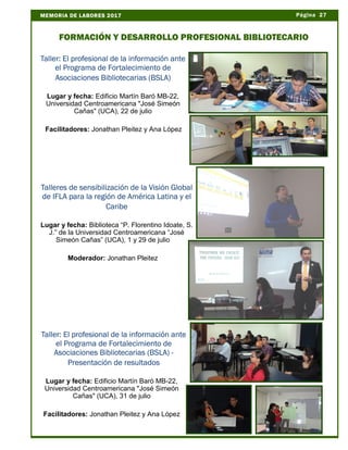 Página 27MEMORIA DE LABORES 2017
FORMACIÓN Y DESARROLLO PROFESIONAL BIBLIOTECARIO
Taller: El profesional de la información ante
el Programa de Fortalecimiento de
Asociaciones Bibliotecarias (BSLA)
Lugar y fecha: Edificio Martín Baró MB-22,
Universidad Centroamericana "José Simeón
Cañas" (UCA), 22 de julio
Facilitadores: Jonathan Pleitez y Ana López
Talleres de sensibilización de la Visión Global
de IFLA para la región de América Latina y el
Caribe
Lugar y fecha: Biblioteca “P. Florentino Idoate, S.
J.” de la Universidad Centroamericana “José
Simeón Cañas” (UCA), 1 y 29 de julio
Moderador: Jonathan Pleitez
Taller: El profesional de la información ante
el Programa de Fortalecimiento de
Asociaciones Bibliotecarias (BSLA) -
Presentación de resultados
Lugar y fecha: Edificio Martín Baró MB-22,
Universidad Centroamericana "José Simeón
Cañas" (UCA), 31 de julio
Facilitadores: Jonathan Pleitez y Ana López
 