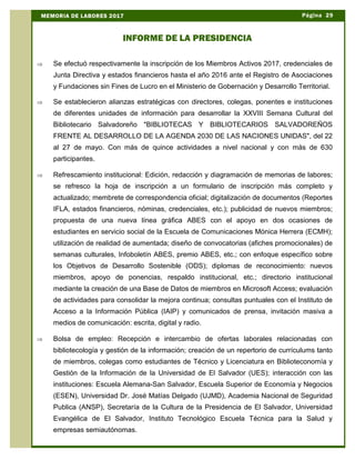 Þ Se efectuó respectivamente la inscripción de los Miembros Activos 2017, credenciales de
Junta Directiva y estados financieros hasta el año 2016 ante el Registro de Asociaciones
y Fundaciones sin Fines de Lucro en el Ministerio de Gobernación y Desarrollo Territorial.
Þ Se establecieron alianzas estratégicas con directores, colegas, ponentes e instituciones
de diferentes unidades de información para desarrollar la XXVIII Semana Cultural del
Bibliotecario Salvadoreño "BIBLIOTECAS Y BIBLIOTECARIOS SALVADOREÑOS
FRENTE AL DESARROLLO DE LA AGENDA 2030 DE LAS NACIONES UNIDAS", del 22
al 27 de mayo. Con más de quince actividades a nivel nacional y con más de 630
participantes.
Þ Refrescamiento institucional: Edición, redacción y diagramación de memorias de labores;
se refresco la hoja de inscripción a un formulario de inscripción más completo y
actualizado; membrete de correspondencia oficial; digitalización de documentos (Reportes
IFLA, estados financieros, nóminas, credenciales, etc.); publicidad de nuevos miembros;
propuesta de una nueva línea gráfica ABES con el apoyo en dos ocasiones de
estudiantes en servicio social de la Escuela de Comunicaciones Mónica Herrera (ECMH);
utilización de realidad de aumentada; diseño de convocatorias (afiches promocionales) de
semanas culturales, Infoboletín ABES, premio ABES, etc.; con enfoque específico sobre
los Objetivos de Desarrollo Sostenible (ODS); diplomas de reconocimiento: nuevos
miembros, apoyo de ponencias, respaldo institucional, etc.; directorio institucional
mediante la creación de una Base de Datos de miembros en Microsoft Access; evaluación
de actividades para consolidar la mejora continua; consultas puntuales con el Instituto de
Acceso a la Información Pública (IAIP) y comunicados de prensa, invitación masiva a
medios de comunicación: escrita, digital y radio.
Þ Bolsa de empleo: Recepción e intercambio de ofertas laborales relacionadas con
bibliotecología y gestión de la información; creación de un repertorio de currículums tanto
de miembros, colegas como estudiantes de Técnico y Licenciatura en Biblioteconomía y
Gestión de la Información de la Universidad de El Salvador (UES); interacción con las
instituciones: Escuela Alemana-San Salvador, Escuela Superior de Economía y Negocios
(ESEN), Universidad Dr. José Matías Delgado (UJMD), Academia Nacional de Seguridad
Publica (ANSP), Secretaría de la Cultura de la Presidencia de El Salvador, Universidad
Evangélica de El Salvador, Instituto Tecnológico Escuela Técnica para la Salud y
empresas semiautónomas.
Página 29MEMORIA DE LABORES 2017
INFORME DE LA PRESIDENCIA
 