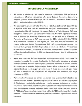 Þ Se obtuvo el ingreso de seis nuevos miembros profesionales, bibliotecólogos y
archivistas, de diferentes instituciones, tales como: Escuela Superior de Economía y
Negocios (ESEN), Biblioteca Municipal de San Salvador, Universidad de El Salvador
(UES) y Ministerio de Economía (MINEC).
Þ Representación internacional: Taller “Bibliotecas y Objetivos de Desarrollo Sostenible de
la Agenda 2030 IFLA IAP en Montevideo, Uruguay; investigaciones; proyectos
internacionales IFLA IAP (dentro de 138 países); Taller de la Visión Global de IFLA para
la región de América Latina y el Caribe en Buenos Aires, Argentina; reportes e Informes
para el International Advocacy Programme (IAP), en español es el Programa de
Promóción y Defensa de la IFLA para promover los ODS; votación GLOBAL VISION
IFLA; Tratado de Marrakech a nivel regional, en Costa Rica; Foro de Gobernanza de
Internet en Panamá; Comité Permanente de IFLA LAC (un miembro permanente y un
Miembro Corresponsal); Directorio Regional de Asociaciones y Colegios Profesionales
de Bibliotecarios en LAC; Jornadas de Actualización Profesional en Costa Rica; aportes
al Mapa Mundial de Bibliotecas de IFLA con datos estadísticos y tipos de bibliotecas de
El Salvador.
Þ Apoyo a los miembros: Acompañamiento en alguna pérdida humana y elaboración de
esquelas; búsqueda de empleo; localización de Bibliografía; contactos y alianzas
interinstitucionales; donación de Bibliografía; gestión de materiales de oficina; contacto
de proveedores de servicios de información, Dewey, SG de bibliotecas, etc.; gestión y
recomendación de escritores para presentaciones de libros; asesoramiento para hojas
de vida y elaboración de constancias de antigüedad para miembros con larga
trayectoria en ABES.
Þ Promocionales: Camisetas; por primera vez carnets para garantizar la identidad de los
miembros activos de ABES; elaboración y difución de tarjetas de cumpleaños y tarjetas
de felicitaciones mediante las platadormas y medios sociales; invitaciones a eventos,
excursiones y encuentros; calendarios; afiches; boletín semestral; información mediante
listas de distribución y medios sociales a diario; token de seguridad de cuenta bancaria
de ABES; diseño de manual de marca y línea gráfica de ABES; sistema de fácil votación
mediante Quorum Card en las Asambleas generales; bienvenida y promoción a nuevos
miembros.
Página 30MEMORIA DE LABORES 2017
INFORME DE LA PRESIDENCIA
 