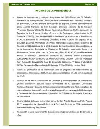 Þ Apoyo de instituciones y colegas: Asignación del ISBN-Ateneo de El Salvador;
Secretaría de Investigaciones Científicas de la Universidad de El Salvador; Ministerio
de Educación, Cultura y Deporte del Gobierno de España; Cámara Salvadoreña del
Libro; Alianza Francesa de San Salvador; Biblioteca Nacional de El Salvador
“Francisco Gavidia” (BINAES); Centro Nacional de Registros (CNR); Asociación de
Becarios de los Estados Unidos; Consorcio de Bibliotecas Universitarias de El
Salvador (CBUES); Sala Braille-BINAES; Secretaria de Cultura de la Presidencia;
IFLA/LIS Education in Developing Countries; Centro Cultural de España en El
Salvador; Sistemas Informáticos y Servicios Tecnológicos; graduados de la carrera de
Técnico en Bibliotecología de la UES; Instituto de Investigaciones Bibliotecológicas y
de la Información; Embajada de México en El Salvador; Asociación Danta y el
Ministerio de Cultura y Deportes de Guatemala; IFLA; IFLA LAC; Comité Memoria del
Mundo El Salvador; Gremial de Escritores de Literatura Infantil Salvadoreña
(GRELISAL); FEIRA DO LIVRO DE FOTOGRAFIA DE LISBOA - Lisbon's Photobook
Fair; Fundación Salvadoreña Para El Desarrollo Economico Y Social (FUSADES);
CEPA- Ferrocarriles Nacionales de El Salvador (FENADESAL) y Lectura Fácil.
Þ Taller: “El profesional de la información ante el programa de fortalecimiento de
asociaciones bibliotecarias (BSLA)”, dos sesiones realizadas en julio con el patrocinio
de IFLA.
Þ Difusión de la ABES: Información de Unidades y Administradores de Información;
¿Cómo asociarse?; Servicio Social Universidad de El Salvador, Universidad
Francisco Gavidia y Escuela de Comunicaciones Mónica Herrera; Afiches digitales de
nuevo sitio web; transmisión en directo vía Facebook live; carreras de Bibliotecología
y Gestión de la Información de la Universidad de El Salvador; Embajada Americana
de El Salvador.
Þ Oportunidades de becas: Universidad Mayor de San Andrés; Congreso IFLA, Polonia
2017 ; Association for Library Collections & Technical Services (ALCTS), a division of
the American Library Association.
Þ Recreación y sano esparcimiento: Excursiones a lugares turísticos de El Salvador y
rifas.
Página 31MEMORIA DE LABORES 2017
INFORME DE LA PRESIDENCIA
 
