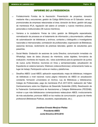 Þ Fortalecimiento Fondos de la Asociación: Presentación de proyectos; donación
mediante rifas y excursiones; gestión de Código IBAN-Únicos en El Salvador; cenas y
promocionales de empresas relacionadas al área; donación de libros; gestión del pago
de membresía IFLA; regulación del salario al contador y nuevos miembros jóvenes,
personales e institucionales (36 nuevos miembros).
Þ Ventana a la ciudadanía: Ferias de Libro; gestión de Bibliografía especializada;
normalización de procesos en el tratamiento de información y documentación; software
de automatización de bibliotecas y archivos; contactos y bibliografía a investigadores
nacionales e internacionales; contratación de profesionales; organización de Bibliotecas;
asesorías técnicas; recibimiento de prácticas laborales; gestión de estudiantes para
pasantías.
Þ Social Media: Grabación de sesiones de Junta Directiva; comunicación inmediata vía
WhatsApp; base de datos (Access) de miembros; actas digitales; formularios de
evaluación, monitoreo de impacto, etc.; votos automáticos para la aprobación de puntos
de nueva Junta Directiva; reuniones en línea y semipresenciales; actualización de
Expediente en sistema bancario; Webinars (videoconferencias): entrenamiento hasta su
lugar de trabajo; Participación activa en medios y plataformas.
Þ Desafíos ABES: Local ABES; aplicación especializada; mapa de bibliotecas; instagram
de bibliotecas a nivel nacional; nueva página interactiva de ABES en actualización
constante; formación universitaria en Archivo; Ley de Bibliotecas y bibliotecarios;
Colegio de Profesionales; pago de membresía IFLA 2017-2018; realización del Taller
Centroamericano sobre los Objetivos de Desarrollo Sostenible (ODS); Reactivación de
la Federación Centroamericana de Asociaciones y Colegios Bibliotecarios (FECEAB);
motivar a que más bibliotecarios contemporáneos redescubran ABES; involucramiento
de más estudiantes; promover ABES en los medios de comunicación; grupos de interés
profesional (Bibliotecas Públicas, escolares, especializadas, etc.).
Jonathan Ernesto Menjívar Pleitez
Presidente-ABES
Junta Directiva 2016-2018
Página 32MEMORIA DE LABORES 2017
INFORME DE LA PRESIDENCIA
 