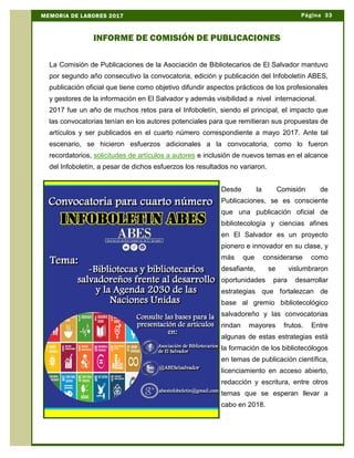 La Comisión de Publicaciones de la Asociación de Bibliotecarios de El Salvador mantuvo
por segundo año consecutivo la convocatoria, edición y publicación del Infoboletín ABES,
publicación oficial que tiene como objetivo difundir aspectos prácticos de los profesionales
y gestores de la información en El Salvador y además visibilidad a nivel internacional.
2017 fue un año de muchos retos para el Infoboletín, siendo el principal, el impacto que
las convocatorias tenían en los autores potenciales para que remitieran sus propuestas de
artículos y ser publicados en el cuarto número correspondiente a mayo 2017. Ante tal
escenario, se hicieron esfuerzos adicionales a la convocatoria, como lo fueron
recordatorios, solicitudes de artículos a autores e inclusión de nuevos temas en el alcance
del Infoboletín, a pesar de dichos esfuerzos los resultados no variaron.
Desde la Comisión de
Publicaciones, se es consciente
que una publicación oficial de
bibliotecología y ciencias afines
en El Salvador es un proyecto
pionero e innovador en su clase, y
más que considerarse como
desafiante, se vislumbraron
oportunidades para desarrollar
estrategias que fortalezcan de
base al gremio bibliotecológico
salvadoreño y las convocatorias
rindan mayores frutos. Entre
algunas de estas estrategias está
la formación de los bibliotecólogos
en temas de publicación científica,
licenciamiento en acceso abierto,
redacción y escritura, entre otros
temas que se esperan llevar a
cabo en 2018.
Página 33MEMORIA DE LABORES 2017
INFORME DE COMISIÓN DE PUBLICACIONES
 