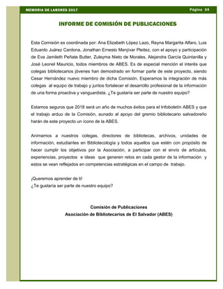 Esta Comisión es coordinada por: Ana Elizabeth López Lazo, Reyna Margarita Alfaro, Luis
Eduardo Juárez Cardona, Jonathan Ernesto Menjívar Pleitez, con el apoyo y participación
de Eva Jamileth Peñate Butter, Zuleyma Nieto de Morales, Alejandra García Quintanilla y
José Leonel Mauricio, todos miembros de ABES. Es de especial mención el interés que
colegas bibliotecarios jóvenes han demostrado en formar parte de este proyecto, siendo
Cesar Hernández nuevo miembro de dicha Comisión. Esperamos la integración de más
colegas al equipo de trabajo y juntos fortalecer el desarrollo profesional de la información
de una forma proactiva y vanguardista. ¿Te gustaría ser parte de nuestro equipo?
Estamos seguros que 2018 será un año de muchos éxitos para el Infoboletín ABES y que
el trabajo arduo de la Comisión, aunado al apoyo del gremio bibliotecario salvadoreño
harán de este proyecto un ícono de la ABES.
Animamos a nuestros colegas, directores de bibliotecas, archivos, unidades de
información, estudiantes en Bibliotecología y todos aquellos que estén con propósito de
hacer cumplir los objetivos por la Asociación, a participar con el envío de artículos,
experiencias, proyectos e ideas que generen retos en cada gestor de la información y
estos se vean reflejados en competencias estratégicas en el campo de trabajo.
¡Queremos aprender de ti!
¿Te gustaría ser parte de nuestro equipo?
Comisión de Publicaciones
Asociación de Bibliotecarios de El Salvador (ABES)
Página 34MEMORIA DE LABORES 2017
INFORME DE COMISIÓN DE PUBLICACIONES
 