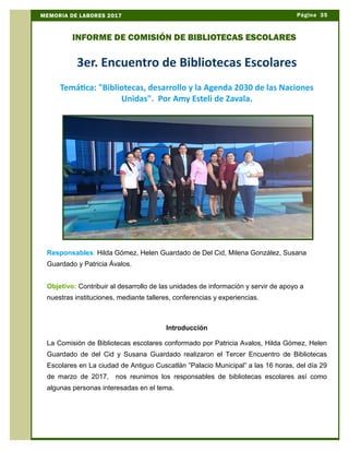 3er. Encuentro de Bibliotecas Escolares
Temática: "Bibliotecas, desarrollo y la Agenda 2030 de las Naciones
Unidas". Por Amy Esteli de Zavala.
Responsables: Hilda Gómez, Helen Guardado de Del Cid, Milena González, Susana
Guardado y Patricia Ávalos.
Objetivo: Contribuir al desarrollo de las unidades de información y servir de apoyo a
nuestras instituciones, mediante talleres, conferencias y experiencias.
Introducción
La Comisión de Bibliotecas escolares conformado por Patricia Avalos, Hilda Gómez, Helen
Guardado de del Cid y Susana Guardado realizaron el Tercer Encuentro de Bibliotecas
Escolares en La ciudad de Antiguo Cuscatlán ”Palacio Municipal” a las 16 horas, del día 29
de marzo de 2017, nos reunimos los responsables de bibliotecas escolares así como
algunas personas interesadas en el tema.
Página 35MEMORIA DE LABORES 2017
INFORME DE COMISIÓN DE BIBLIOTECAS ESCOLARES
 