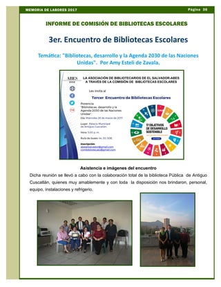 3er. Encuentro de Bibliotecas Escolares
Temática: "Bibliotecas, desarrollo y la Agenda 2030 de las Naciones
Unidas". Por Amy Esteli de Zavala.
Asistencia e imágenes del encuentro
Dicha reunión se llevó a cabo con la colaboración total de la biblioteca Pública de Antiguo
Cuscatlán, quienes muy amablemente y con toda la disposición nos brindaron, personal,
equipo, instalaciones y refrigerio.
Página 36MEMORIA DE LABORES 2017
INFORME DE COMISIÓN DE BIBLIOTECAS ESCOLARES
 