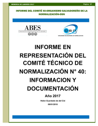 Página 37MEMORIA DE LABORES 2017
INFORME DEL COMITÉ 40-ORGANISMO SALVADOREÑO DE LA
NORMALIZACIÓN-OSN
INFORME EN
REPRESENTACIÓN DEL
COMITÉ TÉCNICO DE
NORMALIZACIÓN N° 40:
INFORMACION Y
DOCUMENTACIÓN
Año 2017
Helen Guardado de del Cid
08/01/2018
 