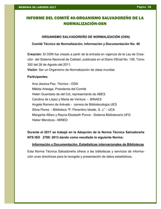 Página 38MEMORIA DE LABORES 2017
INFORME DEL COMITÉ 40-ORGANISMO SALVADOREÑO DE LA
NORMALIZACIÓN-OSN
ORGANISMO SALVADOREÑO DE NORMALIZACIÓN (OSN)
Comité Técnico de Normalización, Información y Documentación No. 40
Creación: El OSN fue creado a partir de la entrada en vigencia de la Ley de Crea-
ción del Sistema Nacional de Calidad, publicada en el Diario Oficial No. 158, Tomo
392 del 26 de Agosto del 2011.
Visión: Ser un Organismo de Normalización de clase mundial.
Participantes:
Ana Jessica Paz, Técnico - OSN
Mélida Arteaga, Presidenta del Comité
Helen Guardado de del Cid, representante de ABES
Carolina de López y Marta de Ventura - BINAES
Angela Romero de Arévalo - carrera de Bibliotecología UES
Silvia Flores - Biblioteca “P. Florentino Idoate, S. J.” - UCA
Margarita Alfaro y Reyna Elizabeth Ponce - Sistema Bibliotecario UFG
Heber Mendoza - MINED
Durante el 2017 se trabajó en la Adopción de la Norma Técnica Salvadoreña
NTS ISO 2789: 2013 dando como resultado la siguiente Norma:
Información y Documentación. Estadísticas internacionales de Bibliotecas
Esta Norma Técnica Salvadoreña ofrece a las bibliotecas y servicios de informa-
ción unas directrices para la recogida y presentación de datos estadísticos.
 