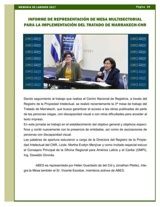 Página 39MEMORIA DE LABORES 2017
INFORME DE REPRESENTACIÓN DE MESA MULTISECTORIAL
PARA LA IMPLEMENTACIÓN DEL TRATADO DE MARRAKECH-CNR
Dando seguimiento al trabajo que realiza el Centro Nacional de Registros, a través del
Registro de la Propiedad Intelectual, se realizó recientemente la 3ª mesa de trabajo del
Tratado de Marrakech, que busca garantizar el acceso a las obras publicadas de parte
de las personas ciegas, con discapacidad visual o con otras dificultades para acceder al
texto impreso.
En esta jornada se trabajó en el establecimiento del objetivo general y objetivos especí-
ficos y contó nuevamente con la presencia de entidades, así como de asociaciones de
personas con discapacidad visual.
Las palabras de apertura estuvieron a cargo de la Directora del Registro de la Propie-
dad Intelectual del CNR, Licda. Martha Evelyn Menjívar y como invitado especial estuvo
el Consejero Principal de la Oficina Regional para América Latina y el Caribe (OMPI),
Ing. Oswaldo Gironés.
ABES es representada por Helen Guardado de del Cid y Jonathan Pleitez, inte-
gra la Mesa también el Sr. Vicente Escobar, miembros activos de ABES.
 