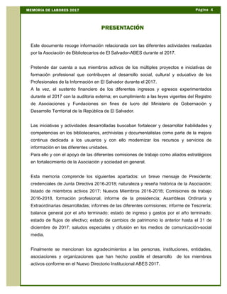 Este documento recoge información relacionada con las diferentes actividades realizadas
por la Asociación de Bibliotecarios de El Salvador-ABES durante el 2017.
Pretende dar cuenta a sus miembros activos de los múltiples proyectos e iniciativas de
formación profesional que contribuyen al desarrollo social, cultural y educativo de los
Profesionales de la Información en El Salvador durante el 2017.
A la vez, el sustento financiero de los diferentes ingresos y egresos experimentados
durante el 2017 con la auditoria externa; en cumplimiento a las leyes vigentes del Registro
de Asociaciones y Fundaciones sin fines de lucro del Ministerio de Gobernación y
Desarrollo Territorial de la República de El Salvador.
Las iniciativas y actividades desarrolladas buscaban fortalecer y desarrollar habilidades y
competencias en los bibliotecarios, archivistas y documentalistas como parte de la mejora
continua dedicada a los usuarios y con ello modernizar los recursos y servicios de
información en las diferentes unidades.
Para ello y con el apoyo de las diferentes comisiones de trabajo como aliados estratégicos
en fortalecimiento de la Asociación y sociedad en general.
Esta memoria comprende los siguientes apartados: un breve mensaje de Presidente;
credenciales de Junta Directiva 2016-2018; naturaleza y reseña histórica de la Asociación;
listado de miembros activos 2017; Nuevos Miembros 2016-2018; Comisiones de trabajo
2016-2018, formación profesional, informe de la presidencia; Asambleas Ordinaria y
Extraordinarias desarrolladas; informes de las diferentes comisiones; informe de Tesorería;
balance general por el año terminado; estado de ingreso y gastos por el año terminado;
estado de flujos de efectivo; estado de cambios de patrimonio lo anterior hasta el 31 de
diciembre de 2017; saludos especiales y difusión en los medios de comunicación-social
media.
Finalmente se mencionan los agradecimientos a las personas, instituciones, entidades,
asociaciones y organizaciones que han hecho posible el desarrollo de los miembros
activos conforme en el Nuevo Directorio Institucional ABES 2017.
PRESENTACIÓN
Página 4MEMORIA DE LABORES 2017
 
