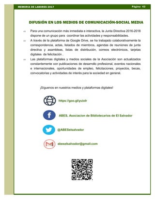 Þ Para una comunicación más inmediata e interactiva, la Junta Directiva 2016-2018
dispone de un grupo para coordinar las actividades y responsabilidades.
Þ A través de la plataforma de Google Drive, se ha trabajado colaborativamente la
correspondencia, actas, listados de miembros, agendas de reuniones de junta
directiva y asambleas, listas de distribución, correos electrónicos, tarjetas
digitales de felicitación .
Þ Las plataformas digitales y medios sociales de la Asociación son actualizados
constantemente con publicaciones de desarrollo profesional, eventos nacionales
e internacionales, oportunidades de empleo, felicitaciones, proyectos, becas,
convocatorias y actividades de interés para la sociedad en general.
¡Síguenos en nuestros medios y plataformas digitales!
Página 43MEMORIA DE LABORES 2017
DIFUSIÓN EN LOS MEDIOS DE COMUNICACIÓN-SOCIAL MEDIA
@ABESelsalvador
abeselsalvador@gmail.com
ABES, Asociacion de Bibliotecarios de El Salvador
https://goo.gl/yuioIr
 