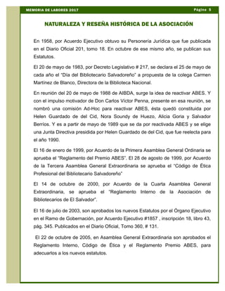 En 1958, por Acuerdo Ejecutivo obtuvo su Personería Jurídica que fue publicada
en el Diario Oficial 201, tomo 18. En octubre de ese mismo año, se publican sus
Estatutos.
El 20 de mayo de 1983, por Decreto Legislativo # 217, se declara el 25 de mayo de
cada año el “Día del Bibliotecario Salvadoreño” a propuesta de la colega Carmen
Martínez de Blanco, Directora de la Biblioteca Nacional.
En reunión del 20 de mayo de 1988 de AIBDA, surge la idea de reactivar ABES. Y
con el impulso motivador de Don Carlos Víctor Penna, presente en esa reunión, se
nombró una comisión Ad-Hoc para reactivar ABES, ésta quedó constituida por
Helen Guardado de del Cid, Nora Soundy de Huezo, Alicia Goria y Salvador
Berríos. Y es a partir de mayo de 1989 que se da por reactivada ABES y se elige
una Junta Directiva presidida por Helen Guardado de del Cid, que fue reelecta para
el año 1990.
El 16 de enero de 1999, por Acuerdo de la Primera Asamblea General Ordinaria se
aprueba el “Reglamento del Premio ABES”. El 28 de agosto de 1999, por Acuerdo
de la Tercera Asamblea General Extraordinaria se aprueba el “Código de Ética
Profesional del Bibliotecario Salvadoreño”
El 14 de octubre de 2000, por Acuerdo de la Cuarta Asamblea General
Extraordinaria, se aprueba el “Reglamento Interno de la Asociación de
Bibliotecarios de El Salvador”.
El 16 de julio de 2003, son aprobados los nuevos Estatutos por el Órgano Ejecutivo
en el Ramo de Gobernación, por Acuerdo Ejecutivo #1857 , inscripción 18, libro 43,
pág. 345. Publicados en el Diario Oficial, Tomo 360, # 131.
El 22 de octubre de 2005, en Asamblea General Extraordinaria son aprobados el
Reglamento Interno, Código de Ética y el Reglamento Premio ABES, para
adecuarlos a los nuevos estatutos.
Página 5MEMORIA DE LABORES 2017
NATURALEZA Y RESEÑA HISTÓRICA DE LA ASOCIACIÓN
 