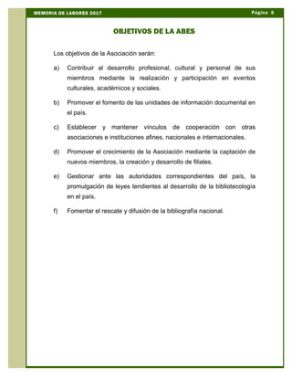 Los objetivos de la Asociación serán:
a) Contribuir al desarrollo profesional, cultural y personal de sus
miembros mediante la realización y participación en eventos
culturales, académicos y sociales.
b) Promover el fomento de las unidades de información documental en
el país.
c) Establecer y mantener vínculos de cooperación con otras
asociaciones e instituciones afines, nacionales e internacionales.
d) Promover el crecimiento de la Asociación mediante la captación de
nuevos miembros, la creación y desarrollo de filiales.
e) Gestionar ante las autoridades correspondientes del país, la
promulgación de leyes tendientes al desarrollo de la bibliotecología
en el país.
f) Fomentar el rescate y difusión de la bibliografía nacional.
Página 6MEMORIA DE LABORES 2017
OBJETIVOS DE LA ABES
 