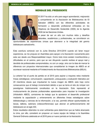 El 2017 ha sido un año para seguir aprendiendo, mejorando
y compartiendo en la Asociación de Bibliotecarios de El
Salvador (ABES) con las diferentes actividades de
formación y desarrollo profesional enfocadas en los
Objetivos de Desarrollo Sostenible (ODS) de la Agenda
2030 de las Naciones Unidas.
A pesar de ser un año con muchos retos y desafíos
laborales, académicos y profesionales, se convirtieron en
oportunidades de experiencias únicas que abonaron a la integridad del gremio
bibliotecario salvadoreño.
Esta aventura comenzó con la Junta Directiva 2014-2016 cuando sin tener mayor
experiencia, se me propuso en Asamblea para apoyar a la Asociación nuevamente pero
esta vez desde una Responsabilidad mayor. Como todo inicio existen incertidumbres y
dificultades en el camino, pero que se van diluyendo cuando recibes el apoyo real y
decidido de profesionales comprometidos, no con un cargo, sino con la idea de marcar la
diferencia con proyectos internacionales que consolidarían la imagen de ABES en el
acontecer nacional mediante el Fortalecimiento de Asociaciones Bibliotecarias (BSLA).
Lo anterior fue el punto de partida en el 2015 para aspirar a mayores retos mediante
líneas estratégicas: comunicación, capacitación, presupuesto y evaluación liderados por
20 miembros claves que impulsarían la nueva imagen de ABES; esto trajo como
consecuencia que el trabajo incrementará debido a que se tenía el reto de romper con
paradigmas históricamente constituidos en la Asociación. Esto representó el
involucramiento de jóvenes profesionales apasionados para impulsar la investigación
(Infoboletín ABES), comisiones de trabajo que le apostaron al desarrollo profesional
mediante la capacitación y entrenamiento en diferentes líneas estratégicas sobre
bibliotecología y ciencias de la información, a la vez, permitió ofrecer oportunidades de
becas, talleres, webinars (videoconferencias) que abonan al perfeccionamiento del
bibliotecario en el siglo XXI.
Estos resultados obtenidos no eran suficientes para determinar que se había alcanzado
la cima, por ello, consideré en proponer un nuevo equipo de trabajo a la Asamblea
General Ordinaria celebrada en el 2016 para un nuevo periodo en la Asociación.
Página 8MEMORIA DE LABORES 2017
MENSAJE DEL PRESIDENTE
 