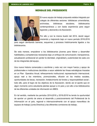 El nuevo equipo de trabajo propuesto estaba integrado por
colegas de diferentes sectores: bibliotecas universitarias,
archivistas, bibliotecas escolares, bibliotecarios
contemporáneos y con basta experiencia para seguir
logrando y abonando a la Asociación.
Por ello y con la misma ilusión del 2014, decidí seguir
creciendo y mejorando bajo un nuevo período 2016-2018
para seguir derribando barreras, esquemas y procesos históricamente ligados a los
bibliotecarios.
De esta manera, empoderar a los bibliotecarios jóvenes para liderar y desarrollar
habilidades y competencias necesarias bajo un enfoque de comunicación, transparencia,
actualización profesional sin perder la identidad, originalidad y autenticidad de cada uno
de los integrantes del equipo.
Una nueva historia comenzaba a escribirse y esta vez con mayor fuerza y apoyo de
profesionales e instituciones decididas a sacar adelante las líneas estratégicas trazadas
en un Plan Operativo Anual, refrescamiento institucional, representación internacional,
apoyo real a los miembros, promocionales, difusión en los medios sociales,
oportunidades de becas, recreación, fortalecimiento de fondos y responsabilidad social ;
todo ello, para el logro de los objetivos de la Asociación, dando así el aporte que en
algún momento como estudiante plantee apoyar a mi país y con ello a los bibliotecarios
de las diferentes unidades de información en ABES.
En tal sentido, mediante los períodos 2014-2016 y 2016-2018 he tenido la oportunidad
de aportar un granito de arena al desarrollo y posicionamiento del Profesional de la
Información en el país, regional e internacionalmente con el apoyo maravilloso de
equipos de trabajo (Junta Directiva) y las diferentes comisiones de trabajo.
Página 9MEMORIA DE LABORES 2017
MENSAJE DEL PRESIDENTE
 