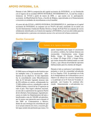 APOYO INTEGRAL, S.A.
    Durante el año 2008 la composición del capital accionario de INTEGRAL, se vio fortalecida
    con el ingreso de la sociedad APOYO INTEGRAL INVERSIONES S.A., la cual fue creada a
    instancias de FUSAI a partir de marzo de 2008, y que cuenta con la participación
    accionaria de BlueOrchard de Suiza, e Incofin de Bélgica, especializadas en el financiamiento
    e inversión en entidades de microfinanzas a nivel mundial.

    Al cierre del año FUSAI y APOYO INTEGRAL INVERSIONES S.A., participan en el capital
    accionario de INTEGRAL en conjunto con un 59.63% del total, reuniendo así en unión con
    Acción International, Fundación Dueñas Herrera y Grupo ACP del Perú un conjunto de socios
    sólidamente identificados en el interés de impulsar a INTEGRAL al servicio del crédito para los
    microempresarios y personas con menores acceso a los servicios de la banca comercial.


    Gestión Comercial

                                            Fachada de la Agencia Ahuachapán

                                                      aporte importante para lograr el crecimiento
                                                      en cartera y créditos, fue realizar alianzas con
                                                      reconocidas Constructoras como Grupo
                                                      Roble, Grupo El Recreo, Grupo Prie-
                                                      to, Grupo TP, Grupo GTIC y Grupo Orión,
                                                      que tienen desarrollos habitacionales en todo
                                                      el país, y que ofrecen diversidad de opciones
                                                      habitacionales para los clientes de Integral.

                                                      Durante el año se realizaron 2 actividades im-
    El 2008 marca en Integral un año histórico por    portantes a nivel de comunidad salvadoreña
    los múltiples retos y la consecución satis-       en Los Ángeles, USA: Se participó en el día
    factoria de sus objetivos. El más importante      de la Independencia de Centroamérica con el
    fue la consolidación como Microfinanciera         objetivo de ofrecer los servicios financieros,
    líder de El Salvador logrando alcanzar más        y se participó en la IV Feria de Vivienda or-
    de $56 millones en cartera, sobrepasando los      ganizada por Casalco. Se continuó ofre-
    37,000 créditos activos y atendiendo a más de     ciendo financiamiento a salvadoreños res-
    30,000 clientes, a través de las 25 agencias en
    todo el país. Para lograr cobertura nacional,
    en este año se aperturaron las agencias Puerto
    de la Libertad y Sensuntepeque, logrando pre-
    sencia en todos los Departamentos del país y
    beneficiando a más de 100,000 salvadoreños.
    por lo menos una operación nueva durante el
    año 2009 en Centroamérica o México,
    dentro de una estrategia de consolidación que
    en el actual contexto de crisis y recesión glo-                  Agencia en Sensuntepeque
    bal sigue siendo más pertinente que nunca. Un


                                                                                            14
 